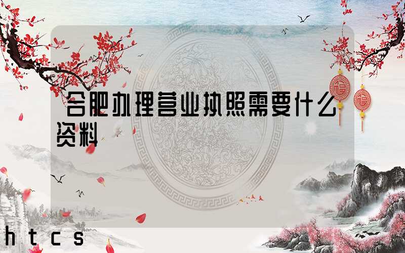 合肥办理营业执照需要什么资料?清单分享!