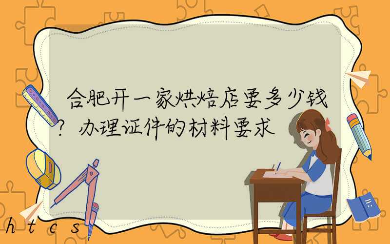 合肥开一家烘焙店要多少钱？办理证件的材料要求！