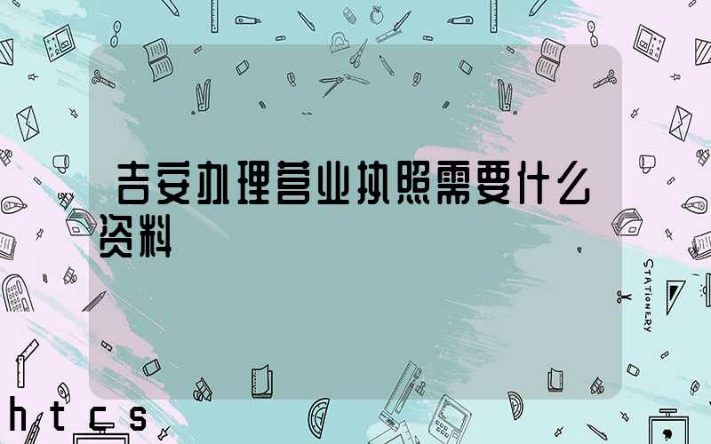 吉安办理营业执照需要什么资料?清单分享!