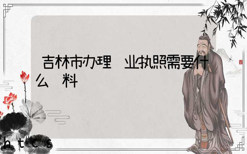 吉林市办理营业执照需要什么资料?清单分享!