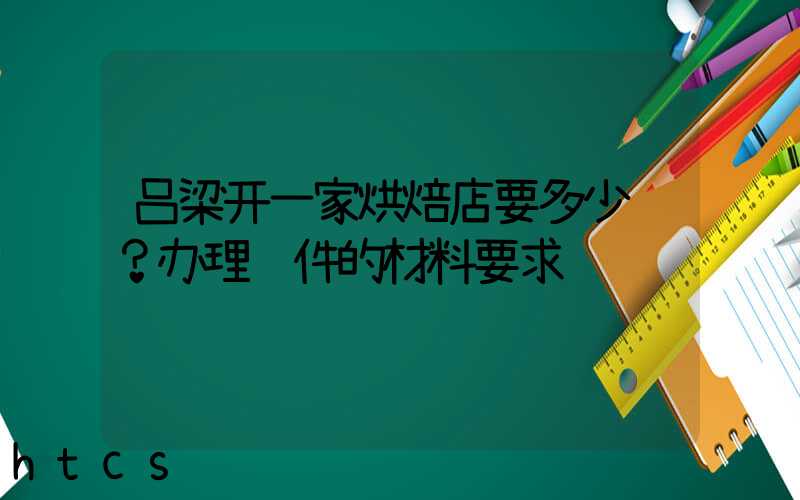 吕梁开一家烘焙店要多少钱？办理证件的材料要求！
