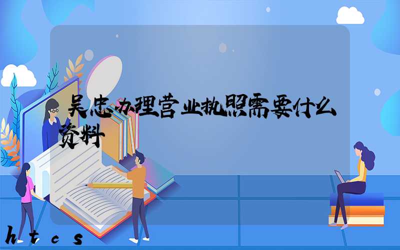 吴忠办理营业执照需要什么资料?清单分享!