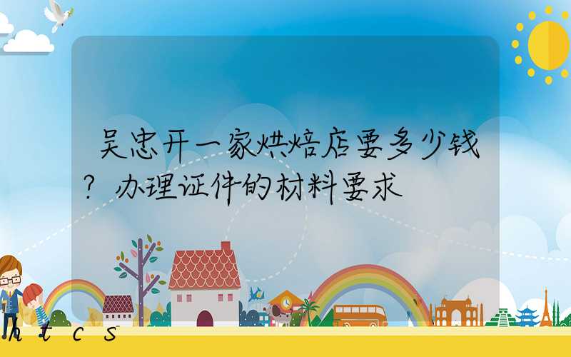 吴忠开一家烘焙店要多少钱？办理证件的材料要求！