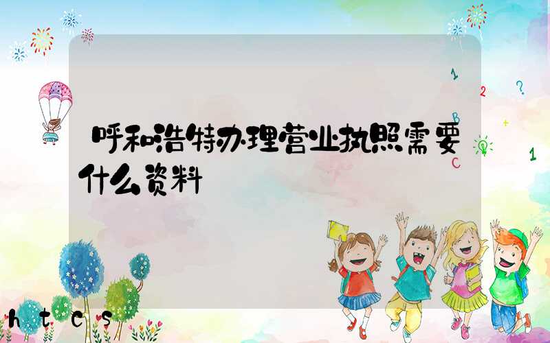 呼和浩特办理营业执照需要什么资料?清单分享!