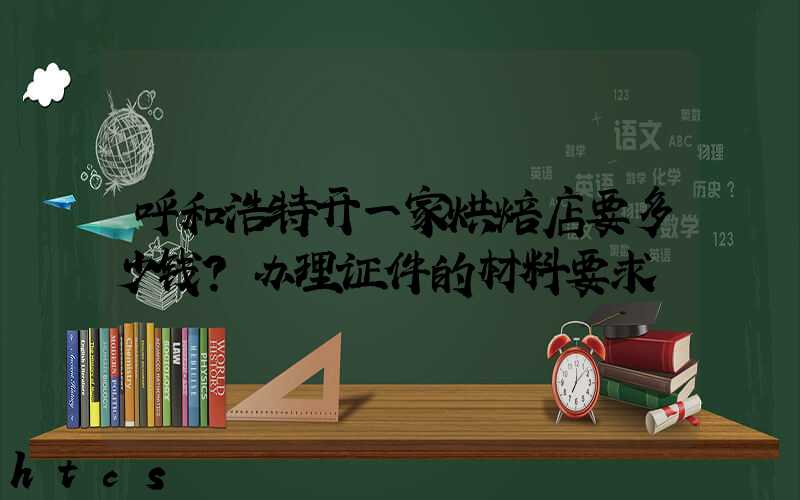 呼和浩特开一家烘焙店要多少钱？办理证件的材料要求！