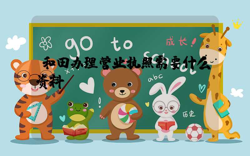 和田办理营业执照需要什么资料?清单分享!