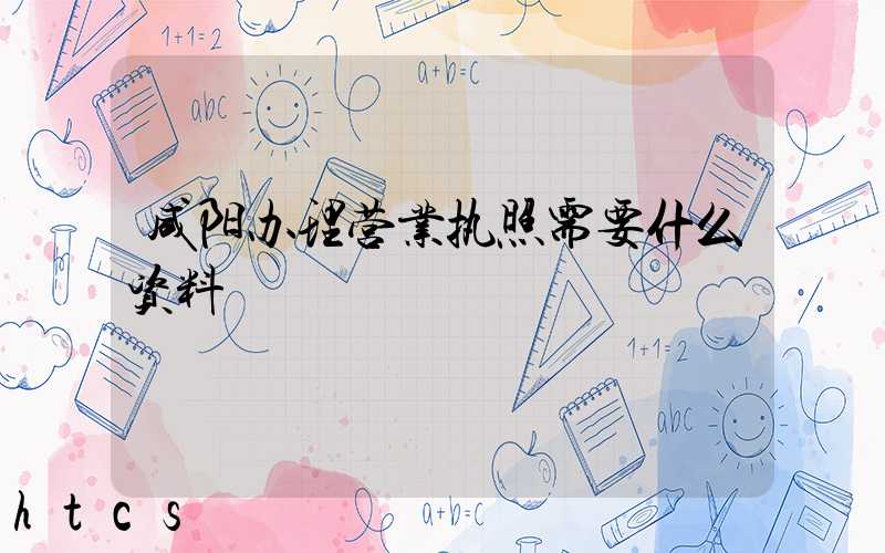 咸阳办理营业执照需要什么资料?清单分享!