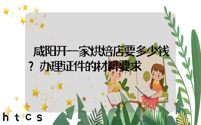 咸阳开一家烘焙店要多少钱？办理证件的材料要求！