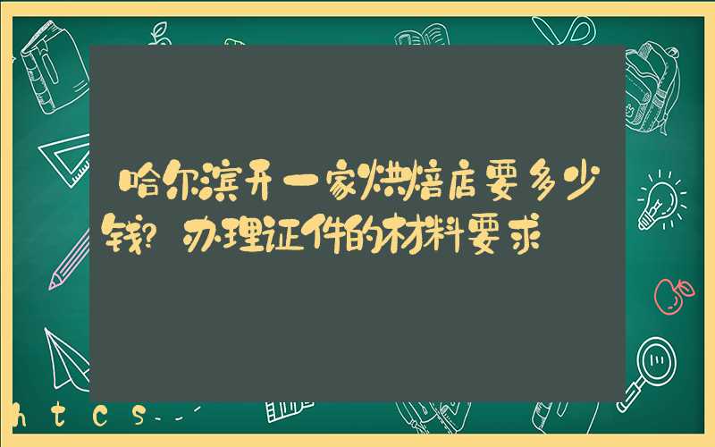 哈尔滨开一家烘焙店要多少钱？办理证件的材料要求！