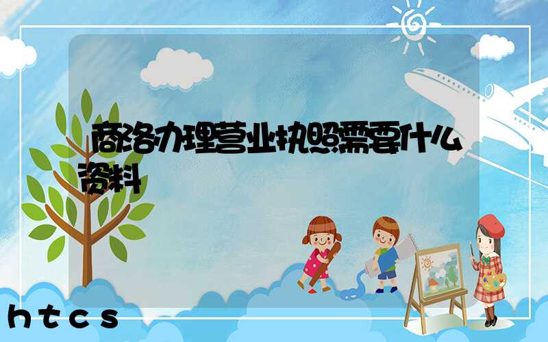 商洛办理营业执照需要什么资料？清单分享！