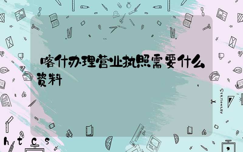 喀什办理营业执照需要什么资料?清单分享!