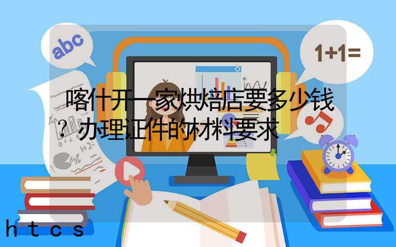 喀什开一家烘焙店要多少钱？办理证件的材料要求！