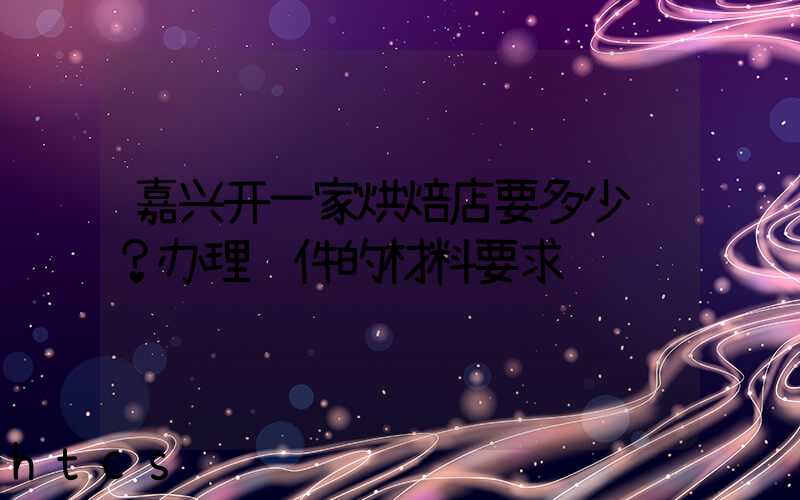 嘉兴开一家烘焙店要多少钱？办理证件的材料要求！