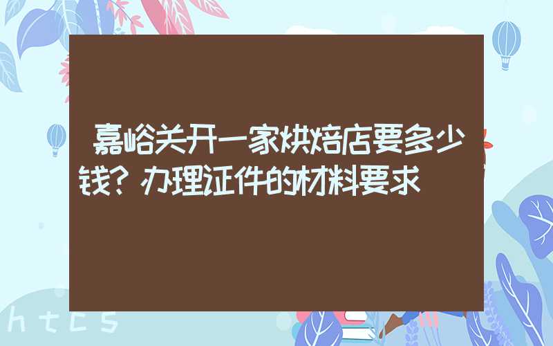 嘉峪关开一家烘焙店要多少钱？办理证件的材料要求！