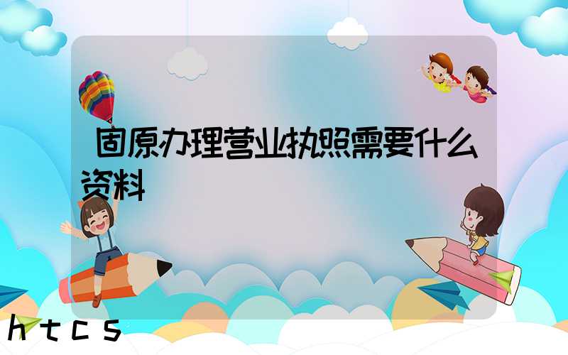 固原办理营业执照需要什么资料?清单分享!
