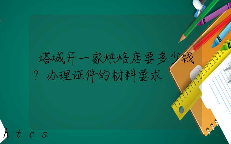 塔城开一家烘焙店要多少钱？办理证件的材料要求！