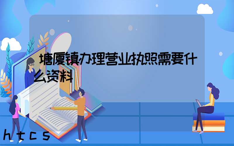 塘厦镇办理营业执照需要什么资料?清单分享!