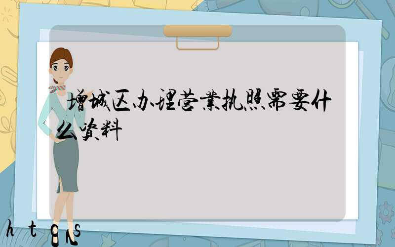 增城区办理营业执照需要什么资料?清单分享!