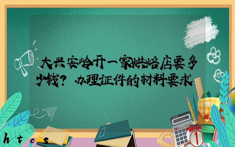 大兴安岭开一家烘焙店要多少钱？办理证件的材料要求！