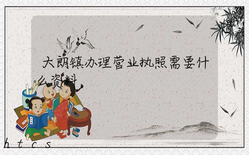 大朗镇办理营业执照需要什么资料?清单分享!