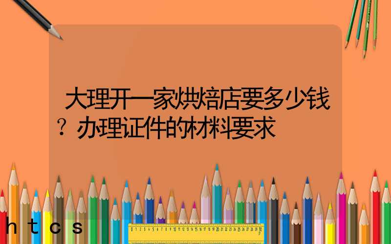 大理开一家烘焙店要多少钱？办理证件的材料要求！