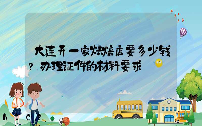 大连开一家烘焙店要多少钱？办理证件的材料要求！
