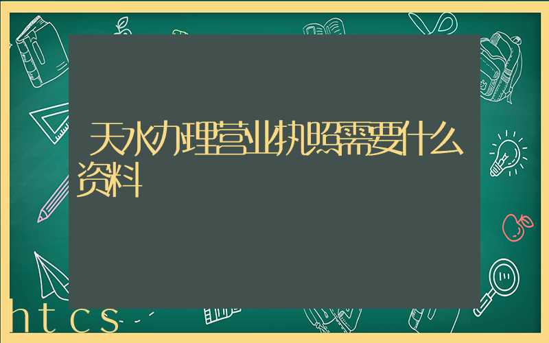 天水办理营业执照需要什么资料?清单分享!