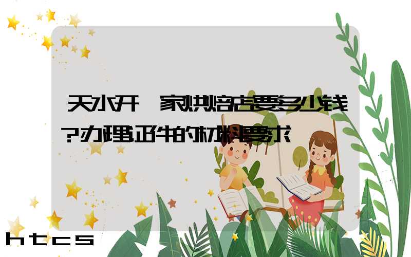 天水开一家烘焙店要多少钱？办理证件的材料要求！