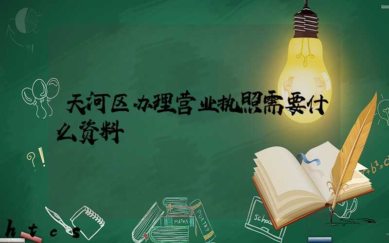 天河区办理营业执照需要什么资料?清单分享!