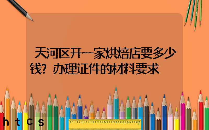 天河区开一家烘焙店要多少钱？办理证件的材料要求！