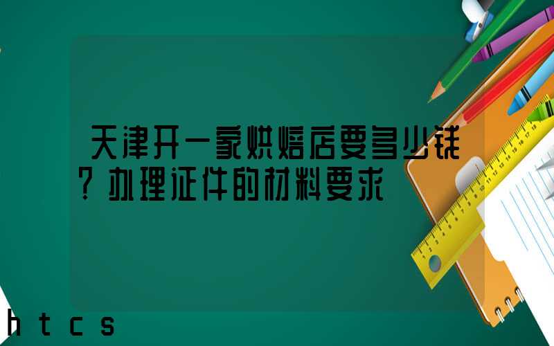 天津开一家烘焙店要多少钱？办理证件的材料要求！