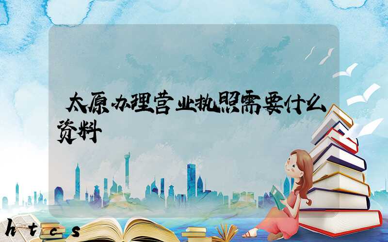 太原办理营业执照需要什么资料?清单分享!