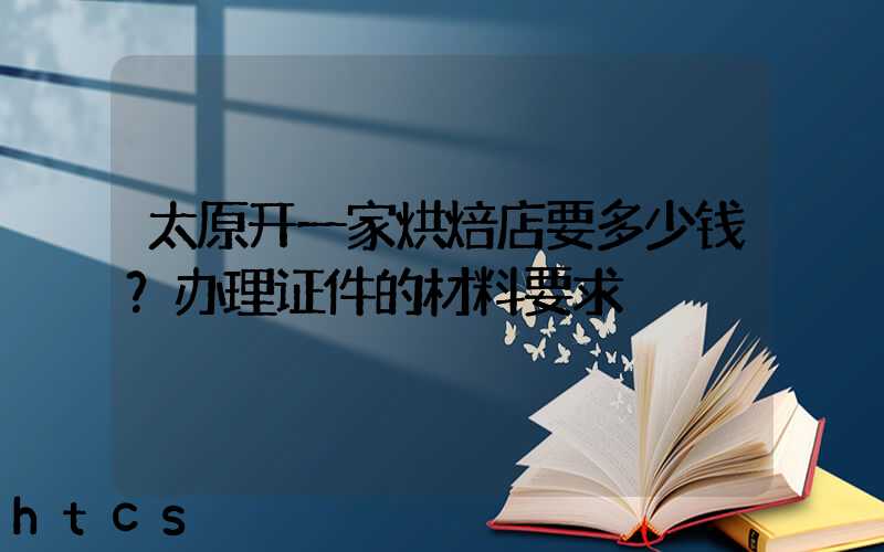 太原开一家烘焙店要多少钱？办理证件的材料要求！