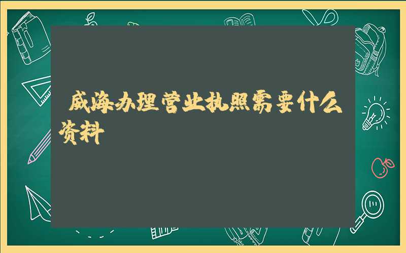威海办理营业执照需要什么资料?清单分享!