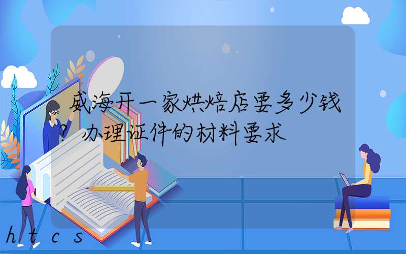 威海开一家烘焙店要多少钱？办理证件的材料要求！