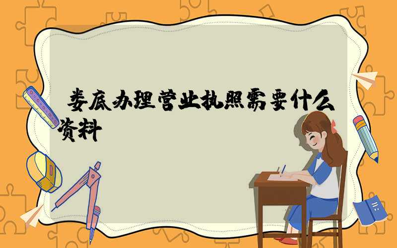 娄底办理营业执照需要什么资料?清单分享!