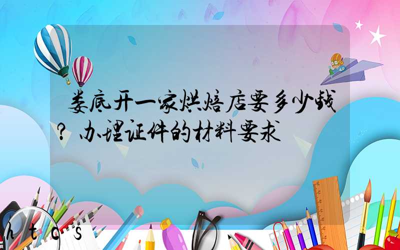 娄底开一家烘焙店要多少钱？办理证件的材料要求！