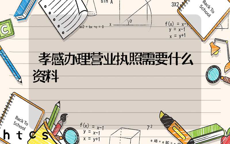 孝感办理营业执照需要什么资料？清单分享！