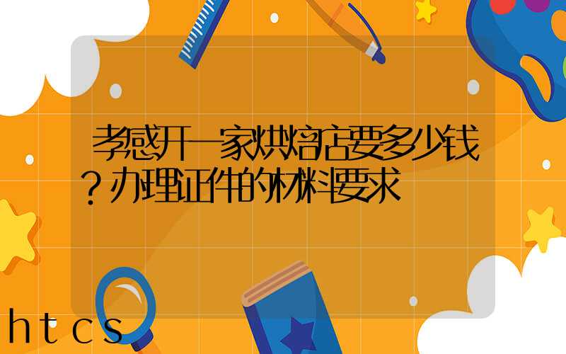 孝感开一家烘焙店要多少钱？办理证件的材料要求！