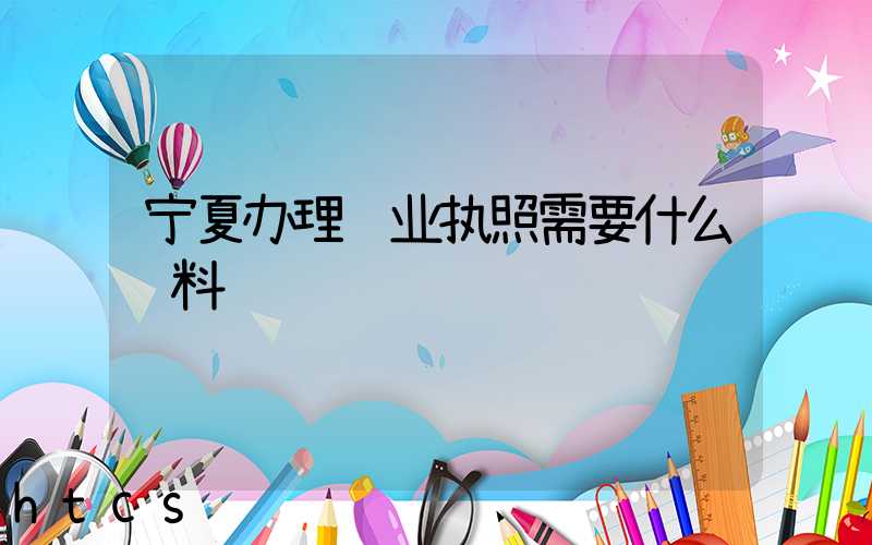 宁夏办理营业执照需要什么资料?清单分享!