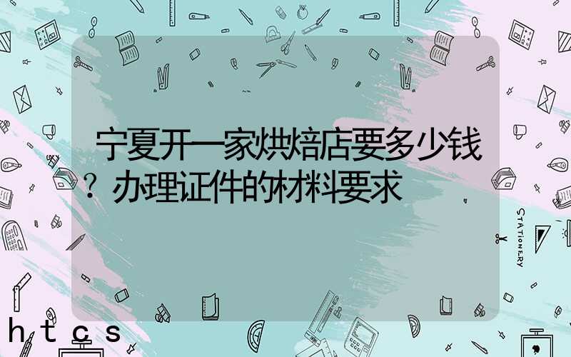 宁夏开一家烘焙店要多少钱？办理证件的材料要求！