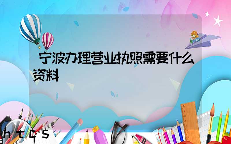 宁波办理营业执照需要什么资料?清单分享!