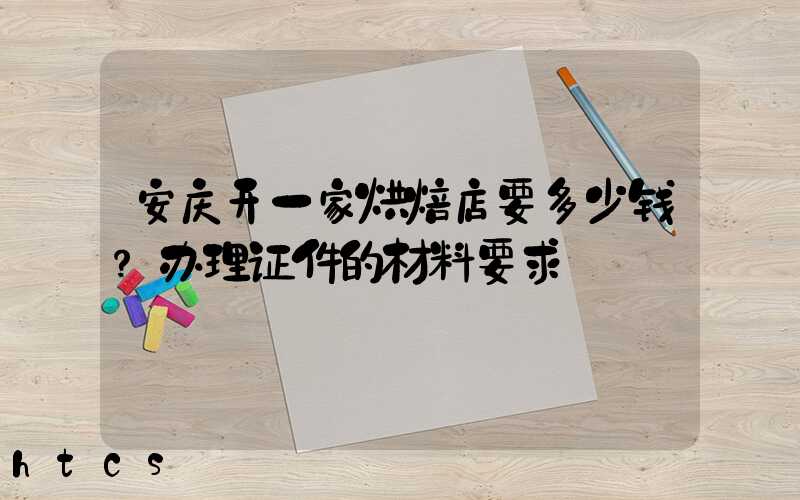安庆开一家烘焙店要多少钱？办理证件的材料要求！