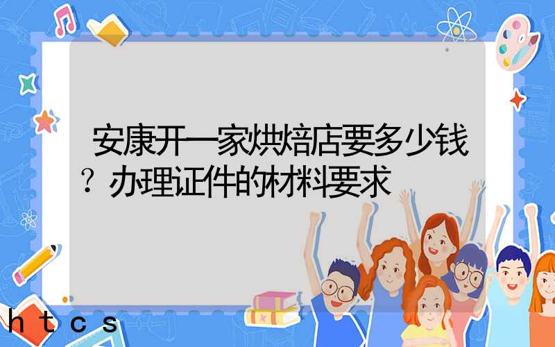 安康开一家烘焙店要多少钱？办理证件的材料要求！