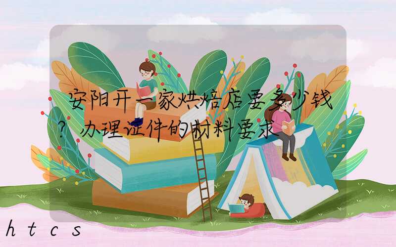安阳开一家烘焙店要多少钱？办理证件的材料要求！