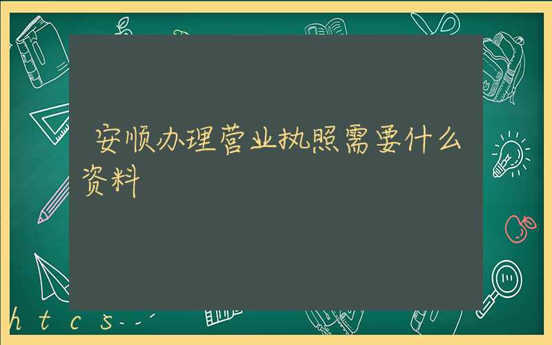 安顺办理营业执照需要什么资料?清单分享!