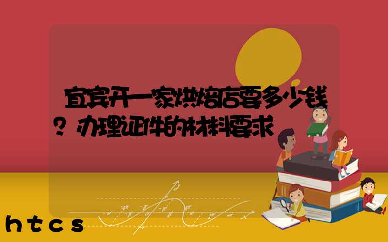 宜宾开一家烘焙店要多少钱？办理证件的材料要求！
