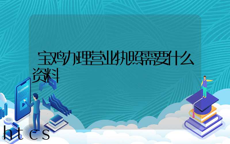 宝鸡办理营业执照需要什么资料?清单分享!