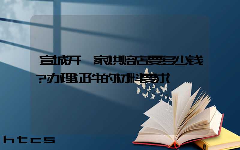 宣城开一家烘焙店要多少钱？办理证件的材料要求！