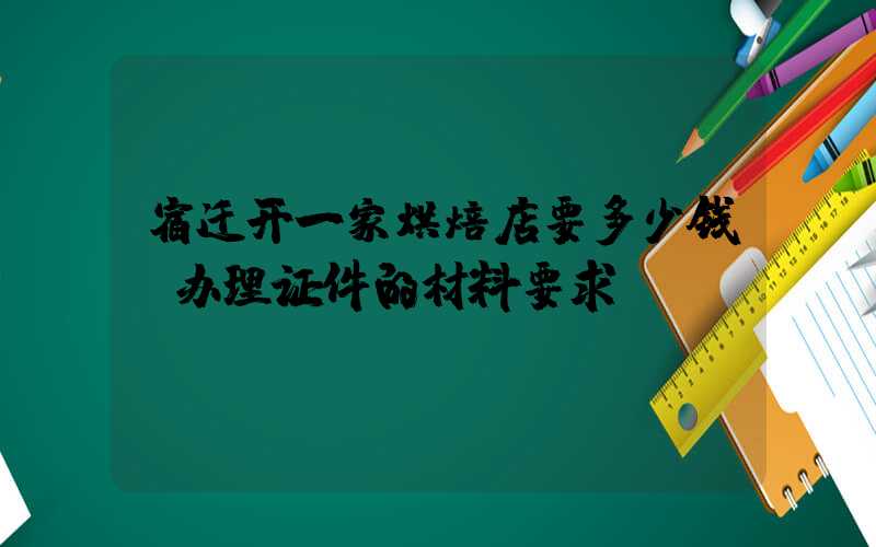 宿迁开一家烘焙店要多少钱？办理证件的材料要求！